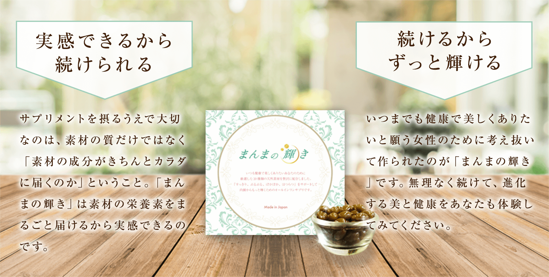 実感できるから続けられる サプリメントを摂るうえで大切なのは、素材の質だけではなく「素材の成分がきちんとカラダに届くのか」ということ。「まんまの輝き」は素材の栄養素をまるごと届けるから実感できるのです。|続けるからずっと輝ける いつまでも健康で美しくありたいと願う女性のために考え抜いて作られたのが「まんまの輝き」です。無理なく続けて、進化する美と健康をあなたも体験してみてください。
